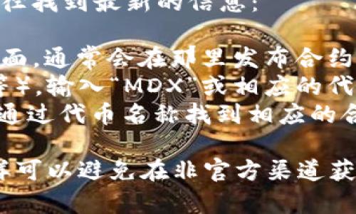 关于MDX（MDX Token）在TP钱包中的合约地址，您可以通过以下途径找到最新的信息：

1. **官方网站**：访问MDX的官方网站或其项目的官方社交媒体页面，通常会在那里发布合约地址及相关信息。
2. **区块链浏览器**：使用区块链浏览器（如BscScan、Etherscan等），输入“MDX”或相应的代币名称进行搜索，可以找到相关的合约地址。
3. **TP钱包**：在TP钱包中添加代币时，通常会有搜索功能，您可以通过代币名称找到相应的合约地址。

请注意，在添加代币时，请确保您获取的合约地址的真实和准确，这样可以避免在非官方渠道获得的虚假合约地址造成的损失。确保通过官方或可靠来源进行验证。